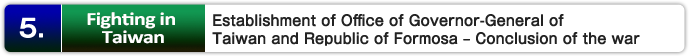 5. Fighting in Taiwan : Establishment of Office of Governor-General of Taiwan and Republic of Formosa – Conclusion of the war